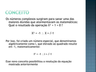 Os números complexos surgiram para sanar uma das
maiores dúvidas que atormentavam os matemáticos:
Qual o resultado da operação X² + 1 = 0 ?
X² = -1  X = √-1
Por isso, foi criado um número especial, que denominamos
algebricamente como i, que elevado ao quadrado resulte
em -1, matematicamente:
I² = -1 i = √-1
Esse novo conceito possibilitou a resolução da equação
mostrada anteriormente
 