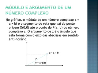 No gráfico, o módulo de um número complexo z =
a + bi é o segmento de reta que vai do ponto
origem O(0,0) até o ponto do P(a, b) do número
complexo z. O argumento de z é o ângulo que
esta forma com o eixo das abscissas em sentido
anti-horário.
z = a + bi

 = arg(z)
 