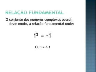 O conjunto dos números complexos possui,
desse modo, a relação fundamental onde:
i² = -1
Ou i = √-1
 