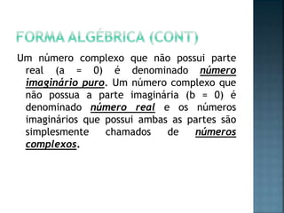 Um número complexo que não possui parte
real (a = 0) é denominado número
imaginário puro. Um número complexo que
não possua a parte imaginária (b = 0) é
denominado número real e os números
imaginários que possui ambas as partes são
simplesmente chamados de números
complexos.
 
