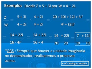 Prof.: Rodrigo CarvalhoProf.: Rodrigo Carvalho
Exemplo:Exemplo: Dividir Z = 5 + 3i por W = 4 – 2i.Dividir Z = 5 + 3i por W = 4 – 2i.
ZZ
WW
5 + 3i5 + 3i
4 – 2i4 – 2i
. 4 + 2i4 + 2i
4 + 2i4 + 2i
20 + 10i + 12i + 6i20 + 10i + 12i + 6i22
4422
– (2i)– (2i)22
14 + 22i14 + 22i
16 - 4i16 - 4i22
14 + 22i14 + 22i
16 + 416 + 4
14 + 22i14 + 22i
20 2020 20
7 + 11i7 + 11i
10 1010 10
**OBSOBS.: Sempre que houver a unidade imaginária.: Sempre que houver a unidade imaginária
no denominador, realizaremos o processono denominador, realizaremos o processo
acima.acima.
 