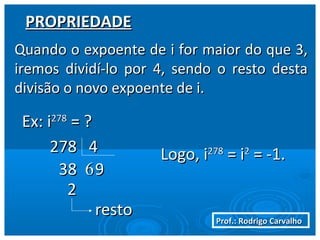 Prof.: Rodrigo CarvalhoProf.: Rodrigo Carvalho
PROPRIEDADEPROPRIEDADE
Quando o expoente de i for maior do que 3,Quando o expoente de i for maior do que 3,
iremos dividí-lo por 4, sendo o resto destairemos dividí-lo por 4, sendo o resto desta
divisão o novo expoente de i.divisão o novo expoente de i.
663838 99
22
restoresto
Logo, iLogo, i278278
= i= i22
= -1.= -1.
Ex: iEx: i278278
= ?= ?
278 4278 4
 