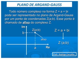 Prof.: Rodrigo CarvalhoProf.: Rodrigo Carvalho
Todo número complexo na forma Z = a + biTodo número complexo na forma Z = a + bi
pode ser representado no plano de Argand-Gausspode ser representado no plano de Argand-Gauss
por um ponto de coordenadas Z(a;b). Esse ponto épor um ponto de coordenadas Z(a;b). Esse ponto é
chamado dechamado de afixoafixo do complexo Z.do complexo Z.
ReRe
ImIm
Z = a + biZ = a + bi
Z (a;b)Z (a;b)
aa
bb
Z(a;b)Z(a;b)
afixoafixo
PLANO DE ARGAND-GAUSS
 