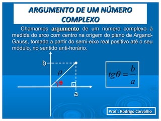 Prof.: Rodrigo CarvalhoProf.: Rodrigo Carvalho
ARGUMENTO DE UM NÚMEROARGUMENTO DE UM NÚMERO
COMPLEXOCOMPLEXO
ChamamosChamamos argumentoargumento de um número complexo àde um número complexo à
medida do arco com centro na origem do plano de Argand-medida do arco com centro na origem do plano de Argand-
Gauss, tomado a partir do semi-eixo real positivo até o seuGauss, tomado a partir do semi-eixo real positivo até o seu
módulo, no sentido anti-horário.módulo, no sentido anti-horário.
aa
bb
ρ
0 . a
b
tg =θ
 