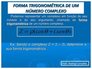 Prof.: Rodrigo CarvalhoProf.: Rodrigo Carvalho
FORMA TRIGONOMÉTRICA DE UMFORMA TRIGONOMÉTRICA DE UM
NÚMERO COMPLEXONÚMERO COMPLEXO
Podemos representar um complexo em função do seuPodemos representar um complexo em função do seu
módulo e do seu argumento, chamada demódulo e do seu argumento, chamada de formaforma
trigonométricatrigonométrica de um número complexo.de um número complexo.
).(cos θθρ seniZ +=
Ex: Sendo o complexo Z = 2 – 2i, determine aEx: Sendo o complexo Z = 2 – 2i, determine a
sua forma trigonométrica .sua forma trigonométrica .
 