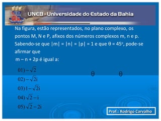 Prof.: Rodrigo CarvalhoProf.: Rodrigo Carvalho
Na figura, estão representados, no plano complexo, os
pontos M, N e P, afixos dos números complexos m, n e p.
Sabendo-se que |m| = |n| = |p| = 1 e que θ = 45o
, pode-se
afirmar que
m – n + 2p é igual a:
θ θ
2i205)
i204)
i2103)
i202)
201)
−
−
−
−
−
 