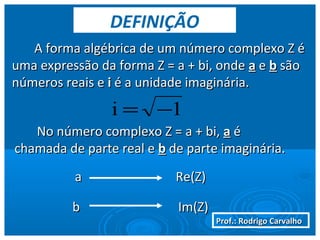 Prof.: Rodrigo CarvalhoProf.: Rodrigo Carvalho
A forma algébrica de um número complexo Z éA forma algébrica de um número complexo Z é
uma expressão da forma Z = a + bi, ondeuma expressão da forma Z = a + bi, onde aa ee bb sãosão
números reais enúmeros reais e ii é a unidade imaginária.é a unidade imaginária.
No número complexo Z = a + bi,No número complexo Z = a + bi, aa éé
chamada de parte real echamada de parte real e bb de parte imaginária.de parte imaginária.
aa Re(Z)Re(Z)
bb Im(Z)Im(Z)
DEFINIÇÃO
1i −=
 
