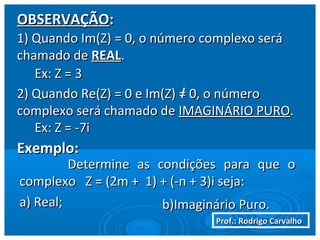 Prof.: Rodrigo CarvalhoProf.: Rodrigo Carvalho
OBSERVAÇÃOOBSERVAÇÃO::
1) Quando Im(Z) = 0, o número complexo será1) Quando Im(Z) = 0, o número complexo será
chamado dechamado de REALREAL..
2) Quando Re(Z) = 0 e Im(Z) = 0, o número2) Quando Re(Z) = 0 e Im(Z) = 0, o número
complexo será chamado decomplexo será chamado de IMAGINÁRIO PUROIMAGINÁRIO PURO..
Exemplo:Exemplo:
Determine as condições para que oDetermine as condições para que o
complexo Z = (2m + 1) + (-n + 3)i seja:complexo Z = (2m + 1) + (-n + 3)i seja:
a) Real;a) Real; b)Imaginário Puro.b)Imaginário Puro.
Ex: Z = 3Ex: Z = 3
Ex: Z = -7iEx: Z = -7i
 