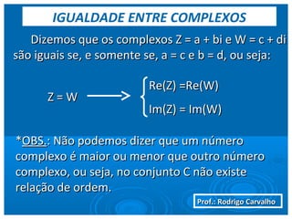 Prof.: Rodrigo CarvalhoProf.: Rodrigo Carvalho
Dizemos que os complexos Z = a + bi e W = c + diDizemos que os complexos Z = a + bi e W = c + di
são iguais se, e somente se, a = c e b = d, ou seja:são iguais se, e somente se, a = c e b = d, ou seja:
Re(Z) =Re(W)Re(Z) =Re(W)
Im(Z) = Im(W)Im(Z) = Im(W)
Z = WZ = W
**OBS.OBS.: Não podemos dizer que um número: Não podemos dizer que um número
complexo é maior ou menor que outro númerocomplexo é maior ou menor que outro número
complexo, ou seja, no conjunto C não existecomplexo, ou seja, no conjunto C não existe
relação de ordem.relação de ordem.
IGUALDADE ENTRE COMPLEXOS
 
