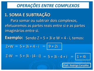 Prof.: Rodrigo CarvalhoProf.: Rodrigo Carvalho
1. SOMA E SUBTRAÇÃO1. SOMA E SUBTRAÇÃO
OPERAÇÕES ENTRE COMPLEXOS
Para somar ou subtrair dois complexos,Para somar ou subtrair dois complexos,
efetuaremos as partes reais entre si e as partesefetuaremos as partes reais entre si e as partes
imaginárias entre si.imaginárias entre si.
Exemplo:Exemplo: Sendo Z = 5 + 3i e W = 4 - i, temos:Sendo Z = 5 + 3i e W = 4 - i, temos:
Z+WZ+W = 5 + 3i + 4 - i5 + 3i + 4 - i = 9 + 2i9 + 2i
Z-WZ-W = 5 + 3i - (4 - i)5 + 3i - (4 - i) = 5 + 3i - 4 + i5 + 3i - 4 + i 1 + 4i1 + 4i=
 