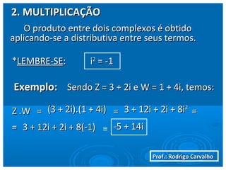 Prof.: Rodrigo CarvalhoProf.: Rodrigo Carvalho
2. MULTIPLICAÇÃO2. MULTIPLICAÇÃO
O produto entre dois complexos é obtidoO produto entre dois complexos é obtido
aplicando-se a distributiva entre seus termos.aplicando-se a distributiva entre seus termos.
**LEMBRE-SELEMBRE-SE:: ii22
== -1-1
Exemplo:Exemplo: Sendo Z = 3 + 2i e W = 1 + 4i, temos:Sendo Z = 3 + 2i e W = 1 + 4i, temos:
Z .WZ .W == (3 + 2i).(1 + 4i)(3 + 2i).(1 + 4i) == ==3 + 12i + 2i + 83 + 12i + 2i + 8ii22
== 3 + 12i + 2i + 8(-1)3 + 12i + 2i + 8(-1) = -5 + 14i-5 + 14i
 