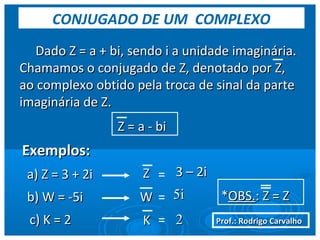 Prof.: Rodrigo CarvalhoProf.: Rodrigo Carvalho
Dado Z = a + bi, sendo i a unidade imaginária.Dado Z = a + bi, sendo i a unidade imaginária.
Chamamos o conjugado de Z, denotado por Z,Chamamos o conjugado de Z, denotado por Z,
ao complexo obtido pela troca de sinal da parteao complexo obtido pela troca de sinal da parte
imaginária de Z.imaginária de Z.
Z = a - biZ = a - bi
Exemplos:Exemplos:
a) Z = 3 + 2ia) Z = 3 + 2i ZZ = 3 – 2i3 – 2i
b) W = -5ib) W = -5i WW = 5i5i
c) K = 2c) K = 2 KK = 22
CONJUGADO DE UM COMPLEXO
**OBS.OBS.: Z = Z: Z = Z
 