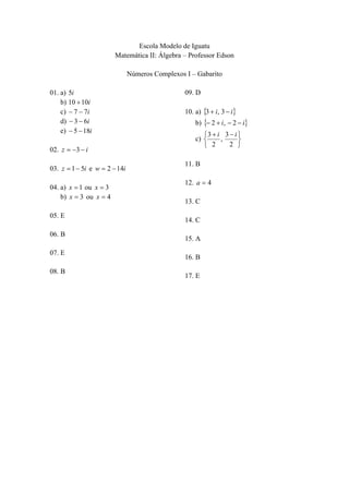 Escola Modelo de Iguatu
Matemática II: Álgebra – Professor Edson
Números Complexos I – Gabarito
01. a) 5i
b) 10  10i
c)  7  7i
d)  3  6i
e)  5  18i
02. z  3  i
03. z  1  5i e w  2  14i
04. a) x  1 ou x  3
b) x  3 ou x  4
05. E
06. B
07. E
08. B

09. D
10. a) 3  i, 3  i

b)  2  i,  2  i
3  i 3  i 
c) 
,

2 
 2

11. B
12. a  4
13. C
14. C
15. A
16. B
17. E

 