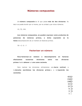 Números compuestos
Un número compuesto es él que posee más de dos divisores . Es
decir se puede dividir por sí mismo, por la unidad y por otros números.
12, 72, 144.
Los números compuestos, se pueden expresar como productos de
potencias de números primos, a dicha expresión se le
llama descomposición de un número en factores primos.
70 = 2 ·5 · 7
Factorizar un número
Para factorizar un número o descomponerlo en factores
efectuamos sucesivas divisiones entre sus divisores
primos hasta obtener un uno como cociente.
Para realizar las divisiones utilizaremos una barra vertical , a
la derecha escribimos los divisores primos y a la izquierda los
cocientes.