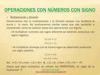 OPERACIONES CON NÚMEROS CON SIGNO
   Multiplicación y División
Comenzamos con la multiplicación y la División porque nos facilitará la
suma y la resta. Así analizaremos ciertos casos que nos ayudarán a
comprender cómo se realizan estas dos operaciones con signos.
    Al multiplicar números con signo diferente se obtienen productos con
     signo negativo.
                                   (-) (+) = (-)
                                   (+) (-) = (-)
     Al multiplicar números con el mismo signo se obtendrán productos
      con signo positivo.
                                   (-) (-) = (+)
                                  (+) (+) = (+)
Así, (+2) (-4) o bien (-2) (+4)= -8, (-2) (-4) o bien (+2) (+4) = +8
Checa que para multiplicar se utilizan los PARÉNTESIS, en lugar de la
tradicional “X”                 MaTheMaTics My SpAcE
                        http://mathematicsmyspace.blogspot.com
 