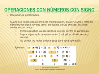 OPERACIONES CON NÚMEROS CON SIGNO
   Operaciones combinadas

    Cuando se tienen operaciones con multiplicación, división, suma y resta de
    números con signo hay que tomar en cuenta ciertos criterios, entre los
    cuales encontramos:
        1.  Primero resolver las operaciones que hay dentro de paréntesis.
        2.  Seguir la jerarquía de operaciones (multiplicar, dividir, restar y
            sumar)
        3.  No olvidar las reglas de los signos para cada operación.

        Ejemplo:




                                  MaTheMaTics My SpAcE
                          http://mathematicsmyspace.blogspot.com
 