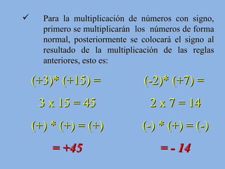 Para la multiplicación de números con signo, primero se multiplicarán  los  números de forma normal, posteriormente se colocará el signo al resultado de la multiplicación de las reglas anteriores, esto es: (+3)* (+15) =  3 x 15 = 45 (+) * (+) = (+) = +45 (-2)* (+7) =  2 x 7 = 14 (-) * (+) = (-) = - 14 