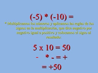 (-5) * (-10) = * Multiplicamos los números y aplicamos las reglas de los signos en la multiplicación, que dice negativo por negativo igual a positivo y colocamos el signo al resultado: 5 x 10 = 50 * - = + = +50 