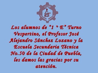 Los alumnos de “1 ° E” Turno Vespertino, el Profesor José Alejandro Sánchez Lozano y la Escuela Secundaria Técnica No.50 de la Ciudad de Puebla, les damos las gracias por su atención. 