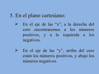 5. En el plano cartesiano: En el eje de las “x”, a la derecha del cero encontraremos a los números positivos, y a la izquierda a los negativos. En el eje de las “y”, arriba del cero están los números positivos, y abajo los números negativos. 