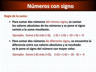 Números con signo
Regla de la suma:
   • Para sumar dos números del mismo signo, se suman
     los valores absolutos de los números y se pone el signo
     común a la suma resultante.
      Ejemplo: Sume (-6) más (-3); (-3) + (-6) = -(3 + 6) = -9
   • Para sumar dos números de diferente signo, se encuentra la
     diferencia entre sus valores absolutos y al resultado
     se le pone el signo del número con mayor valor.
      Ejemplo: Sume (-6) más (+3); (+3) + (-6) = -(6 - 3) = -3
 