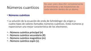Números cuanticos
• Números cuánticos
• La solución de la ecuación de onda de Schrödinger da origen a
cuatro tipos de valores llamados números cuánticos. Estos números p
roporcionan una mejor característica de los electrones.
• - Número cuántico principal (n)
• - Número cuántico secundario (ℓ)
• - Número cuántico magnético (m)
• - Número cuántico espín (s).
Se usan para describir completamente
el movimiento y las trayectorias de
cada electrón dentro de un átomo.
 