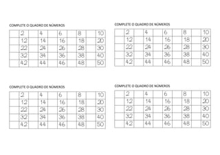 COMPLETE O QUADRO DE NÚMEROS
2 4 6 8 10
12 14 16 18 20
22 24 26 28 30
32 34 36 38 40
42 44 46 48 50
COMPLETE O QUADRO DE NÚMEROS
2 4 6 8 10
12 14 16 18 20
22 24 26 28 30
32 34 36 38 40
42 44 46 48 50
COMPLETE O QUADRO DE NÚMEROS
2 4 6 8 10
12 14 16 18 20
22 24 26 28 30
32 34 36 38 40
42 44 46 48 50
COMPLETE O QUADRO DE NÚMEROS
2 4 6 8 10
12 14 16 18 20
22 24 26 28 30
32 34 36 38 40
42 44 46 48 50
 