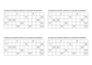 COLOQUE OS VIZINHOS COMPLETE O QUADRO DE NÚMEROS
1 4 8
11 16 20
22 23 29
31 35 40
34 37 50
COLOQUE OS VIZINHOS COMPLETE O QUADRO DE NÚMEROS
1 4 8
11 16 20
22 23 29
31 35 40
34 37 50
COLOQUE OS VIZINHOS COMPLETE O QUADRO DE NÚMEROS
1 4 8
11 16 20
22 23 29
31 35 40
34 37 50
COLOQUE OS VIZINHOS COMPLETE O QUADRO DE NÚMEROS
1 4 8
11 16 20
22 23 29
31 35 40
34 37 50
 