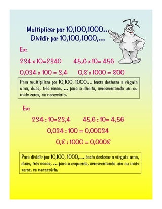 Multiplicar por 10,100,1000…
Dividir por 10,100,1000,…
Ex:
234 x 10=2340 45,6 x 10= 456
0,034 x 100 = 3,4 0,8 x 1000 = 800
Para multiplicar por 10,100, 1000,… basta deslocar a vírgula
uma, duas, três casas, … para a direita, acrescentando um ou
mais zeros, se necessário.
Ex:
234 : 10=23,4 45,6 : 10= 4,56
0,034 : 100 = 0,00034
0,8 : 1000 = 0,0008
Para dividir por 10,100, 1000,… basta deslocar a vírgula uma,
duas, três casas, … para a esquerda, acrescentando um ou mais
zeros, se necessário.
 