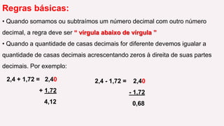 Regras básicas: Quando somamos ou subtraímos um número decimal com outro número decimal, a regra deve ser “ vírgula abaixo de vírgula ” 