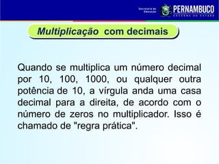 Quando se multiplica um número decimal
por 10, 100, 1000, ou qualquer outra
potência de 10, a vírgula anda uma casa
decimal para a direita, de acordo com o
número de zeros no multiplicador. Isso é
chamado de "regra prática".
Multiplicação com decimais
 