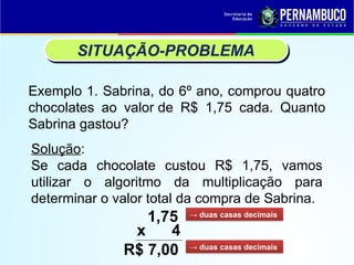 Exemplo 1. Sabrina, do 6º ano, comprou quatro
chocolates ao valor de R$ 1,75 cada. Quanto
Sabrina gastou?
SITUAÇÃO-PROBLEMA
Solução:
Se cada chocolate custou R$ 1,75, vamos
utilizar o algoritmo da multiplicação para
determinar o valor total da compra de Sabrina.
1,75
x 4
R$ 7,00
→ duas casas decimais
→ duas casas decimais
 
