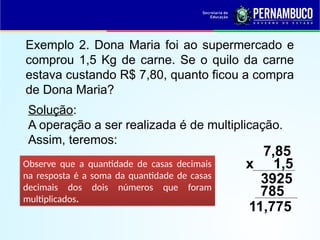 Exemplo 2. Dona Maria foi ao supermercado e
comprou 1,5 Kg de carne. Se o quilo da carne
estava custando R$ 7,80, quanto ficou a compra
de Dona Maria?
Solução:
A operação a ser realizada é de multiplicação.
Assim, teremos:
7,85
x 1,5
3925
Observe que a quantidade de casas decimais
na resposta é a soma da quantidade de casas
decimais dos dois números que foram
multiplicados.
785
11,775
 