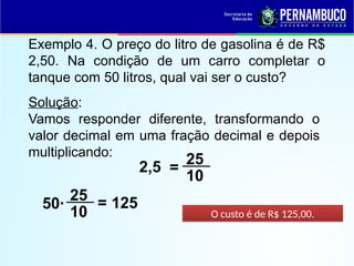 Exemplo 4. O preço do litro de gasolina é de R$
2,50. Na condição de um carro completar o
tanque com 50 litros, qual vai ser o custo?
Solução:
Vamos responder diferente, transformando o
valor decimal em uma fração decimal e depois
multiplicando:
25
10
=
50·
O custo é de R$ 125,00.
2,5
25
10
= 125
 