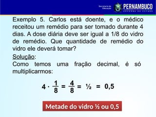 Exemplo 5. Carlos está doente, e o médico
receitou um remédio para ser tomado durante 4
dias. A dose diária deve ser igual a 1/8 do vidro
de remédio. Que quantidade de remédio do
vidro ele deverá tomar?
Solução:
Como temos uma fração decimal, é só
multiplicarmos:
4 ·
Metade do vidro ½ ou 0,5
1
8
= ½
4
8
= 0,5
=
 