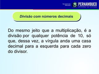 Do mesmo jeito que a multiplicação, é a
divisão por qualquer potência de 10, só
que, dessa vez, a vírgula anda uma casa
decimal para a esquerda para cada zero
do divisor.
Divisão com números decimais
 