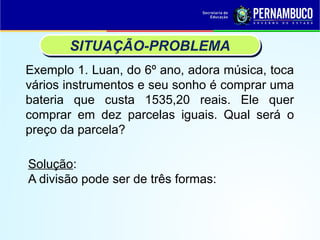 Exemplo 1. Luan, do 6º ano, adora música, toca
vários instrumentos e seu sonho é comprar uma
bateria que custa 1535,20 reais. Ele quer
comprar em dez parcelas iguais. Qual será o
preço da parcela?
SITUAÇÃO-PROBLEMA
Solução:
A divisão pode ser de três formas:
 