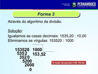 Através do algoritmo da divisão.
Forma 3
Solução:
153520
O custo da parcela é R$ 153,52.
Igualamos as casas decimais: 1535,20 : 10,00
Eliminamos as vírgulas: 153520 : 1000
1000
1
5352 5
3520
3
5200
,5
2000
2
0
 