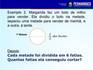 Exemplo 2. Margarida fez um bolo de milho
para vender. Ela dividiu o bolo na metade,
separou uma metade para vender de manhã, e
a outra, à tarde.
Depois:
Cada metade foi dividida em 6 fatias.
Quantas fatias ela conseguiu cortar?
1ª Metade
bolo
do
2
1
 
