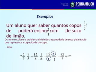 Exemplos
l

5
1
Um aluno quer saber quantos copos
de poderá encher com de suco
de limão.
l

5
2
2
O aluno resolveu o problema dividindo a quantidade de suco pela fração
que representa a capacidade do copo.
Veja:


5
1
:
5
2
2 
5
1
:
5
12


1
5
5
12 5
5
12
1
12

 