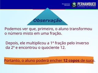Observação
Podemos ver que, primeiro, o aluno transformou
o número misto em uma fração.
Depois, ele multiplicou a 1ª fração pelo inverso
da 2ª e encontrou o quociente 12.
Portanto, o aluno poderá encher 12 copos de suco.
 