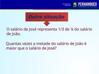 Outra situação
O salário de José representa 1/3 de ¼ do salário
de João.
Quantas vezes a metade do salário de João é
maior que o salário de José?
 