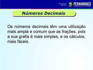 Os números decimais têm uma utilização
mais ampla e comum que as frações, pois
a sua grafia é mais simples, e os cálculos,
mais fáceis.
Números Decimais
 