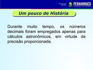 Durante muito tempo, os números
decimais foram empregados apenas para
cálculos astronômicos, em virtude da
precisão proporcionada.
Um pouco de História
 