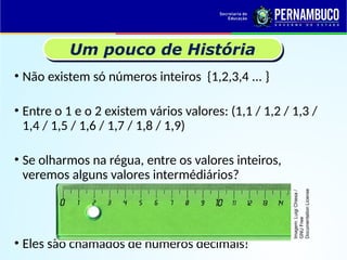 Um pouco de História
• Não existem só números inteiros {1,2,3,4 ... }
• Entre o 1 e o 2 existem vários valores: (1,1 / 1,2 / 1,3 /
1,4 / 1,5 / 1,6 / 1,7 / 1,8 / 1,9)
• Se olharmos na régua, entre os valores inteiros,
veremos alguns valores intermédiários?
• Eles são chamados de números decimais!
Imagem:
Luigi
Chiesa
/
GNU
Free
Documentation
License
 