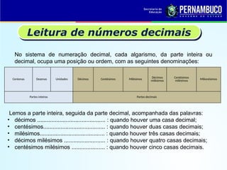 Leitura de números decimais
No sistema de numeração decimal, cada algarismo, da parte inteira ou
decimal, ocupa uma posição ou ordem, com as seguintes denominações:
Centenas Dezenas Unidades Décimos Centésimos Milésimos
Décimos
milésimos
Centésimos
milésimos Milionésimos
Partes inteiras Partes decimais
Lemos a parte inteira, seguida da parte decimal, acompanhada das palavras:
• décimos ........................................... : quando houver uma casa decimal;
• centésimos....................................... : quando houver duas casas decimais;
• milésimos......................................... : quando houver três casas decimais;
• décimos milésimos .......................... : quando houver quatro casas decimais;
• centésimos milésimos ..................... : quando houver cinco casas decimais.
 