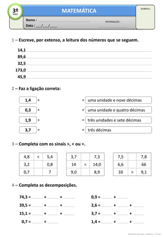 Data : ___/___/____
INFORMAÇÃO :
Nome :
MATEMÁTICA
RUBRICA :
3ºANO
Números decimais: a décima – 3º ano
1 – Escreve, por extenso, a leitura dos números que se seguem.
3 – Completa com os sinais >, < ou =.
14,1
89,6
32,5
173,0
45,9
2 – Faz a ligação correta:
1,4
0,3
1,9
3,7
uma unidade e nove décimas
uma unidade e quatro décimas
três unidades e sete décimas
três décimas
4,8 < 5,4
3,2 0,8
0,7 7
3,7 7,3
14 = 14,0
9,0 8,9
7,5 7,8
6,6 66
10 > 9,1
4 – Completa as decomposições.
74,3 =
39,5 =
15,1 =
0,7 =
+ +
+
+ +
+
0,9 =
2,6 =
3,7 =
1,4 =
+
+ +
+ +
+ +
+
 