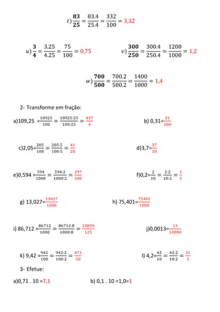 2- Transforme em fração:

a)109,25 =                                           b) 0,31=



  c)2,05=                                         d)3,7=



e)0,594 =                                         f)0,2=



  g) 13,027=                          h) 75,401=



i) 86,712 =                                           j)0,0013=



  k) 9,42 =                                         l) 4,2=

  3- Efetue:

a)0,71 . 10 =7,1             b) 0,1 . 10 =1,0=1
 