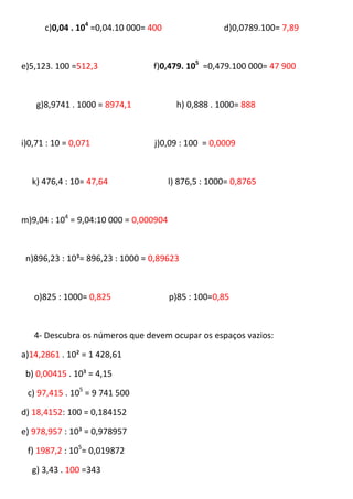 c)0,04 . 104 =0,04.10 000= 400                  d)0,0789.100= 7,89



e)5,123. 100 =512,3              f)0,479. 105 =0,479.100 000= 47 900



    g)8,9741 . 1000 = 8974,1              h) 0,888 . 1000= 888



i)0,71 : 10 = 0,071               j)0,09 : 100 = 0,0009



  k) 476,4 : 10= 47,64                  l) 876,5 : 1000= 0,8765



m)9,04 : 104 = 9,04:10 000 = 0,000904



 n)896,23 : 10³= 896,23 : 1000 = 0,89623



   o)825 : 1000= 0,825                  p)85 : 100=0,85



   4- Descubra os números que devem ocupar os espaços vazios:

a)14,2861 . 10² = 1 428,61

 b) 0,00415 . 10³ = 4,15

 c) 97,415 . 105 = 9 741 500

d) 18,4152: 100 = 0,184152

e) 978,957 : 10³ = 0,978957

 f) 1987,2 : 105= 0,019872

  g) 3,43 . 100 =343
 