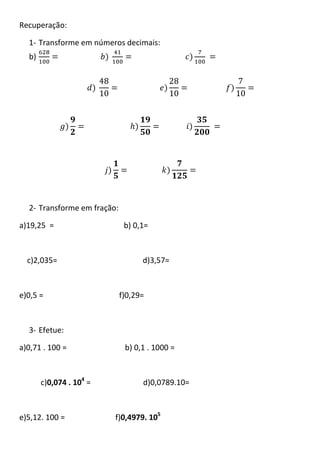 Recuperação:

  1- Transforme em números decimais:
  b)




  2- Transforme em fração:

a)19,25 =                     b) 0,1=



  c)2,035=                         d)3,57=



e)0,5 =                      f)0,29=



  3- Efetue:

a)0,71 . 100 =                b) 0,1 . 1000 =



       c)0,074 . 104 =             d)0,0789.10=



e)5,12. 100 =            f)0,4979. 105
 
